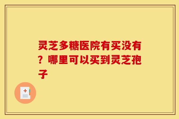 灵芝多糖医院有买没有？哪里可以买到灵芝孢子