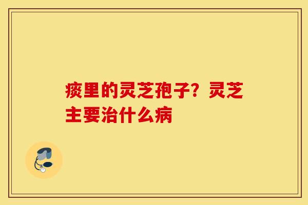 痰里的灵芝孢子？灵芝主要治什么病