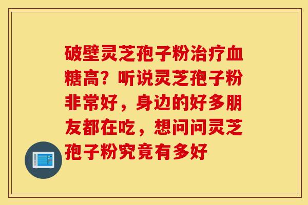 破壁灵芝孢子粉治疗血糖高？听说灵芝孢子粉非常好，身边的好多朋友都在吃，想问问灵芝孢子粉究竟有多好