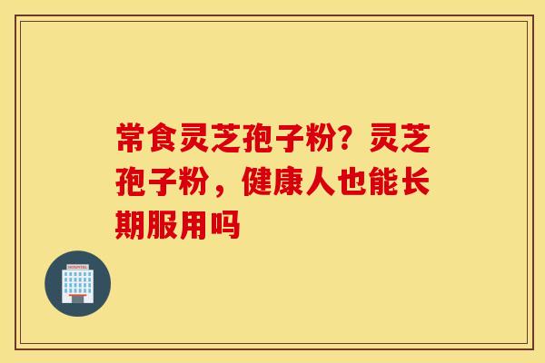 常食灵芝孢子粉？灵芝孢子粉，健康人也能长期服用吗