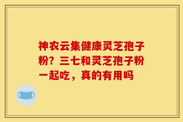神农云集健康灵芝孢子粉？三七和灵芝孢子粉一起吃，真的有用吗