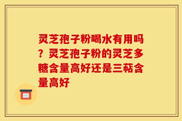 灵芝孢子粉喝水有用吗？灵芝孢子粉的灵芝多糖含量高好还是三萜含量高好