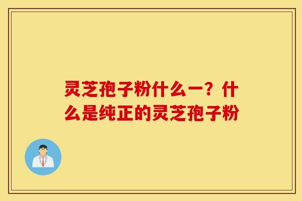 灵芝孢子粉什么一？什么是纯正的灵芝孢子粉