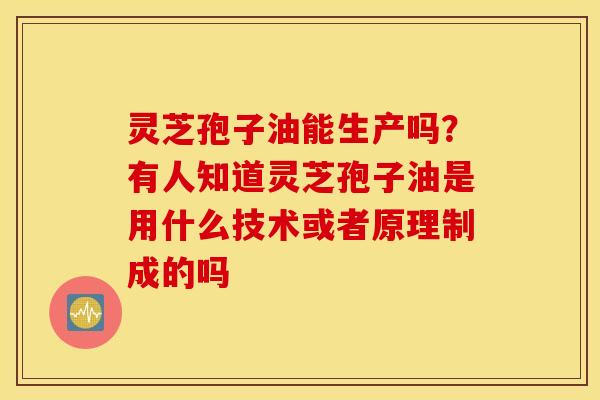 灵芝孢子油能生产吗？有人知道灵芝孢子油是用什么技术或者原理制成的吗