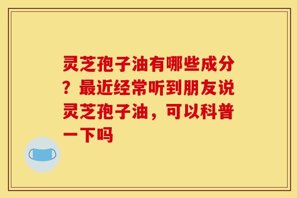 灵芝孢子油有哪些成分？最近经常听到朋友说灵芝孢子油，可以科普一下吗