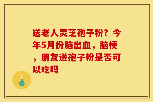 送老人灵芝孢子粉？今年5月份脑出血，脑梗，朋友送孢子粉是否可以吃吗
