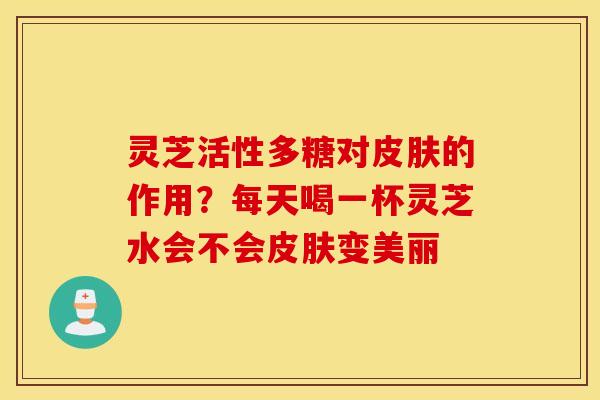 灵芝活性多糖对皮肤的作用？每天喝一杯灵芝水会不会皮肤变美丽