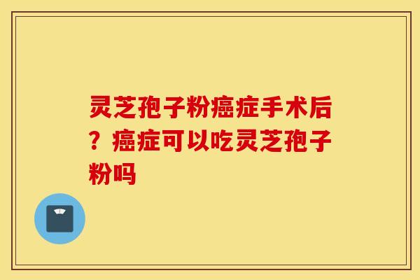 灵芝孢子粉癌症手术后？癌症可以吃灵芝孢子粉吗