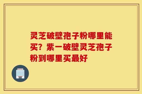 灵芝破壁孢子粉哪里能买？紫一破壁灵芝孢子粉到哪里买最好