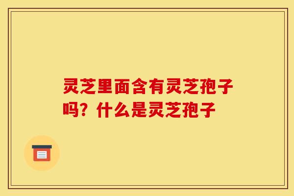 灵芝里面含有灵芝孢子吗？什么是灵芝孢子