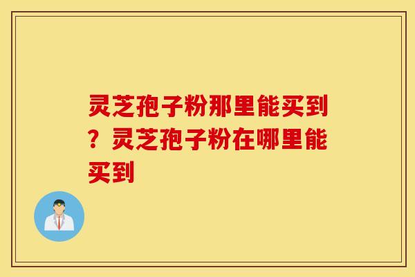 灵芝孢子粉那里能买到？灵芝孢子粉在哪里能买到