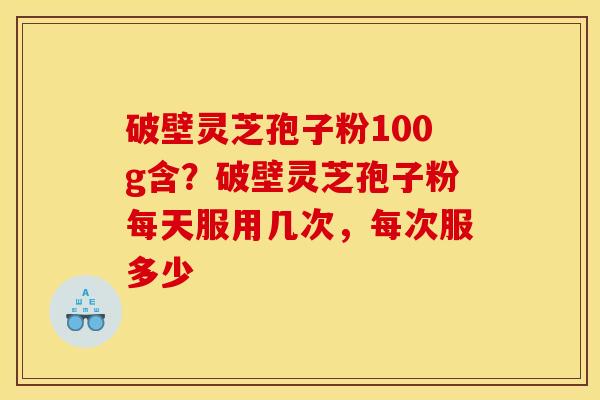 破壁灵芝孢子粉100g含？破壁灵芝孢子粉每天服用几次，每次服多少