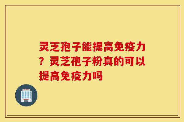 灵芝孢子能提高免疫力？灵芝孢子粉真的可以提高免疫力吗