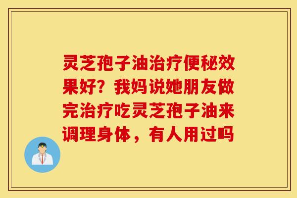 灵芝孢子油治疗便秘效果好？我妈说她朋友做完治疗吃灵芝孢子油来调理身体，有人用过吗
