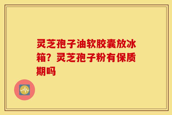 灵芝孢子油软胶囊放冰箱？灵芝孢子粉有保质期吗