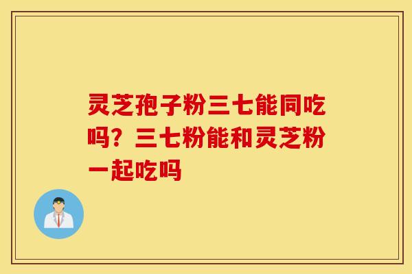灵芝孢子粉三七能同吃吗？三七粉能和灵芝粉一起吃吗