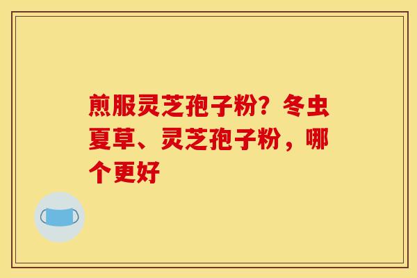 煎服灵芝孢子粉？冬虫夏草、灵芝孢子粉，哪个更好