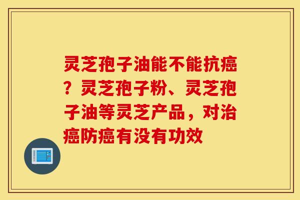 灵芝孢子油能不能抗癌？灵芝孢子粉、灵芝孢子油等灵芝产品，对治癌防癌有没有功效