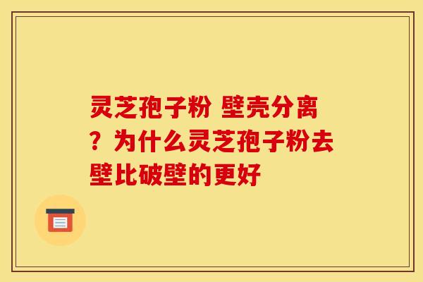 灵芝孢子粉 壁壳分离？为什么灵芝孢子粉去壁比破壁的更好