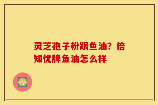 灵芝孢子粉跟鱼油？倍知优牌鱼油怎么样