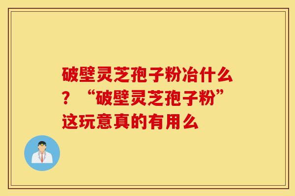 破壁灵芝孢子粉冶什么？“破壁灵芝孢子粉”这玩意真的有用么