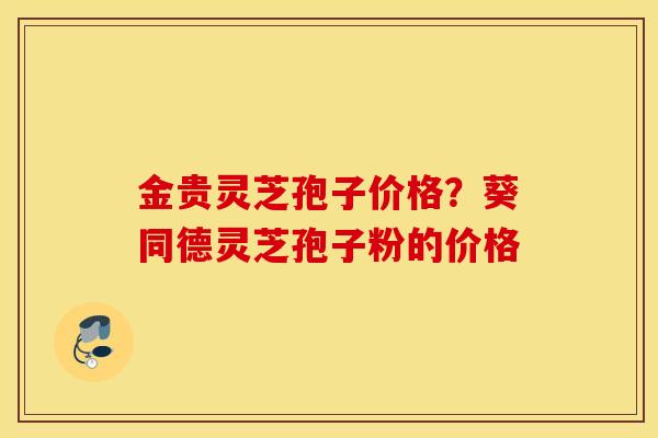 金贵灵芝孢子价格？葵同德灵芝孢子粉的价格
