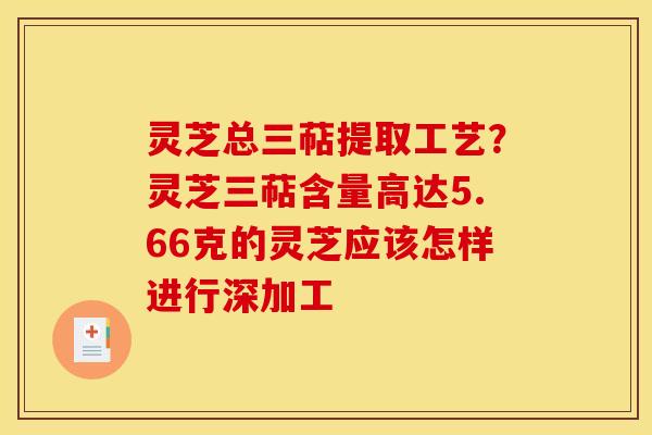 灵芝总三萜提取工艺？灵芝三萜含量高达5.66克的灵芝应该怎样进行深加工