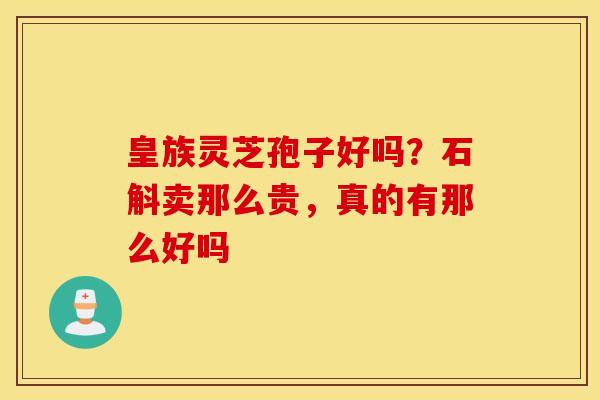 皇族灵芝孢子好吗？石斛卖那么贵，真的有那么好吗