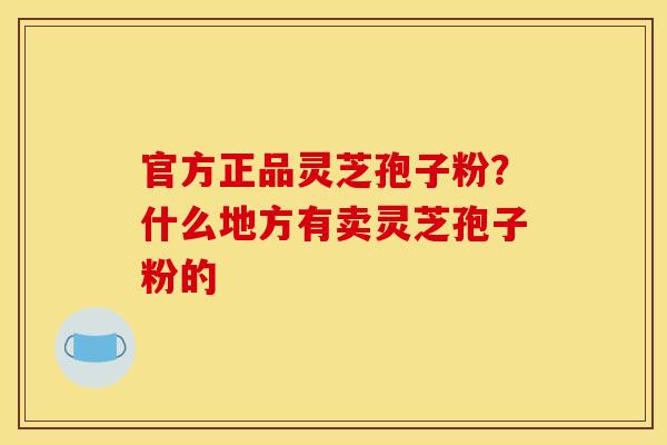 官方正品灵芝孢子粉？什么地方有卖灵芝孢子粉的