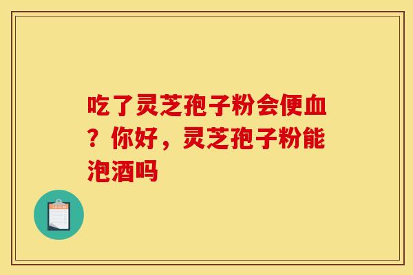 吃了灵芝孢子粉会便血？你好，灵芝孢子粉能泡酒吗