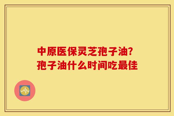 中原医保灵芝孢子油？孢子油什么时间吃最佳
