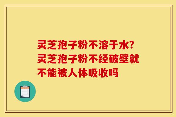 灵芝孢子粉不溶于水？灵芝孢子粉不经破壁就不能被人体吸收吗