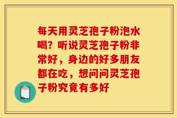 每天用灵芝孢子粉泡水喝？听说灵芝孢子粉非常好，身边的好多朋友都在吃，想问问灵芝孢子粉究竟有多好