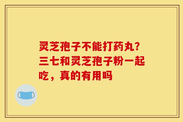 灵芝孢子不能打药丸？三七和灵芝孢子粉一起吃，真的有用吗