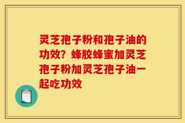 灵芝孢子粉和孢子油的功效？蜂胶蜂蜜加灵芝孢子粉加灵芝孢子油一起吃功效