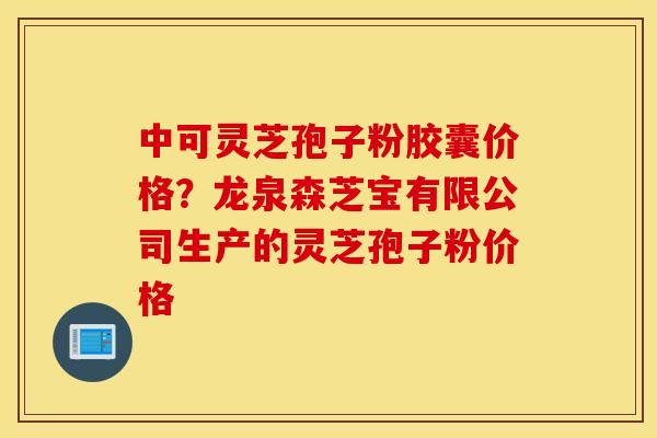 中可灵芝孢子粉胶囊价格？龙泉森芝宝有限公司生产的灵芝孢子粉价格