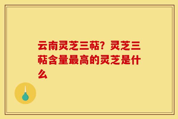 云南灵芝三萜？灵芝三萜含量最高的灵芝是什么