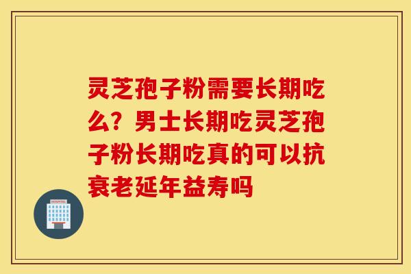 灵芝孢子粉需要长期吃么？男士长期吃灵芝孢子粉长期吃真的可以抗衰老延年益寿吗