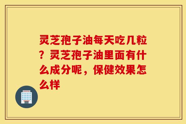 灵芝孢子油每天吃几粒？灵芝孢子油里面有什么成分呢，保健效果怎么样