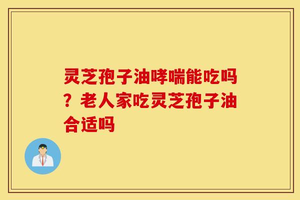 灵芝孢子油哮喘能吃吗？老人家吃灵芝孢子油合适吗