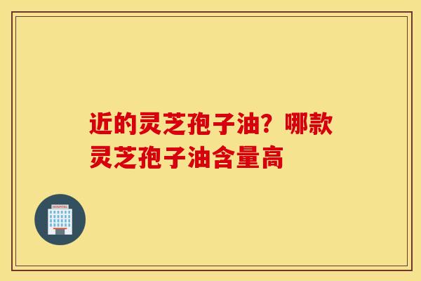 近的灵芝孢子油？哪款灵芝孢子油含量高