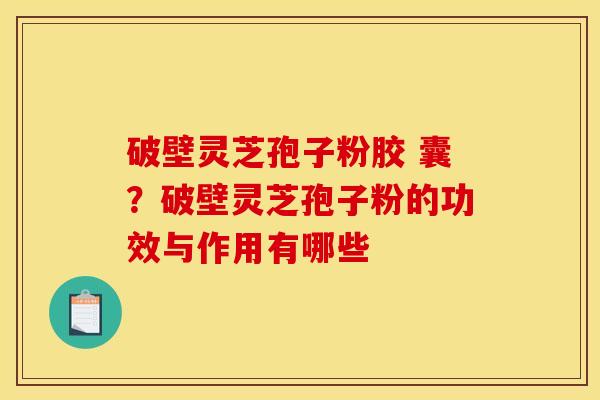 破壁灵芝孢子粉胶 囊？破壁灵芝孢子粉的功效与作用有哪些