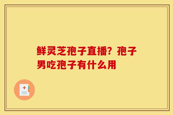 鲜灵芝孢子直播？孢子男吃孢子有什么用
