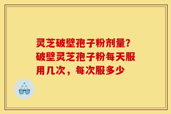 灵芝破壁孢子粉剂量？破壁灵芝孢子粉每天服用几次，每次服多少