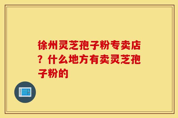 徐州灵芝孢子粉专卖店？什么地方有卖灵芝孢子粉的