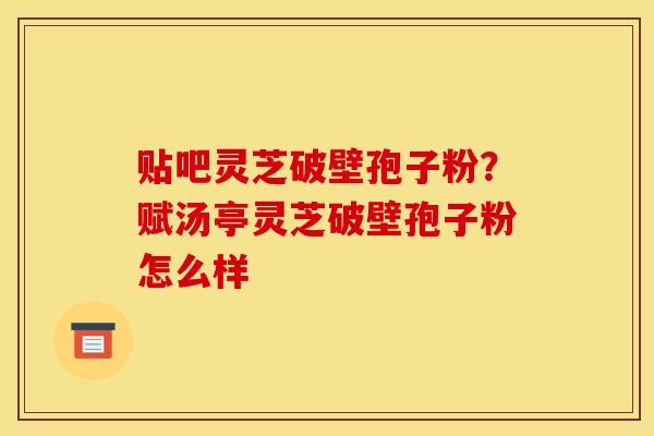 贴吧灵芝破壁孢子粉？赋汤亭灵芝破壁孢子粉怎么样