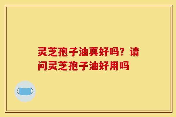 灵芝孢子油真好吗？请问灵芝孢子油好用吗