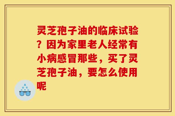 灵芝孢子油的临床试验？因为家里老人经常有小病感冒那些，买了灵芝孢子油，要怎么使用呢