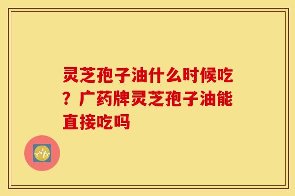 灵芝孢子油什么时候吃？广药牌灵芝孢子油能直接吃吗