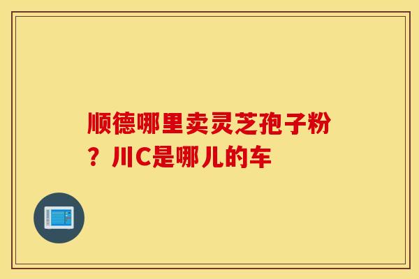 顺德哪里卖灵芝孢子粉？川C是哪儿的车